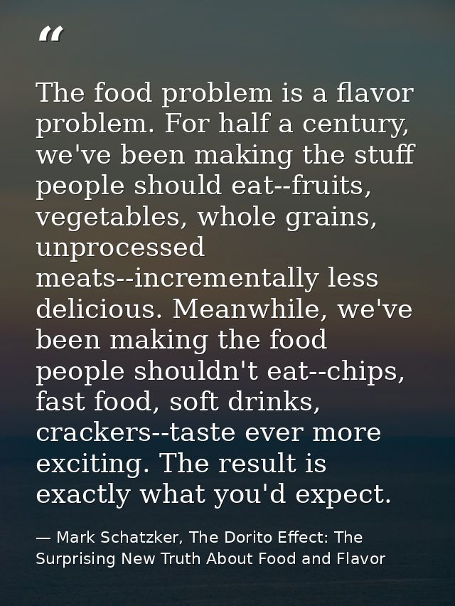 The food problem is a flavor problem. For half a century, we've been making the stuff people should eat--fruits, vegetab — Mark Schatzker, The Dorito Effect: The Surprising New Truth About Food and Flavor