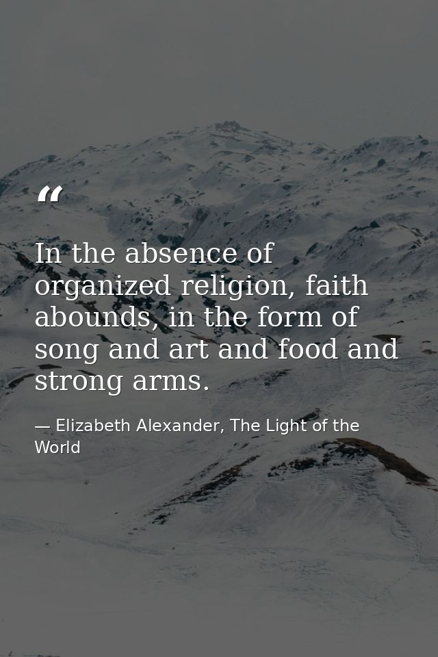 In the absence of organized religion, faith abounds, in the form of song and art and food and strong arms. — Elizabeth Alexander, The Light of the World