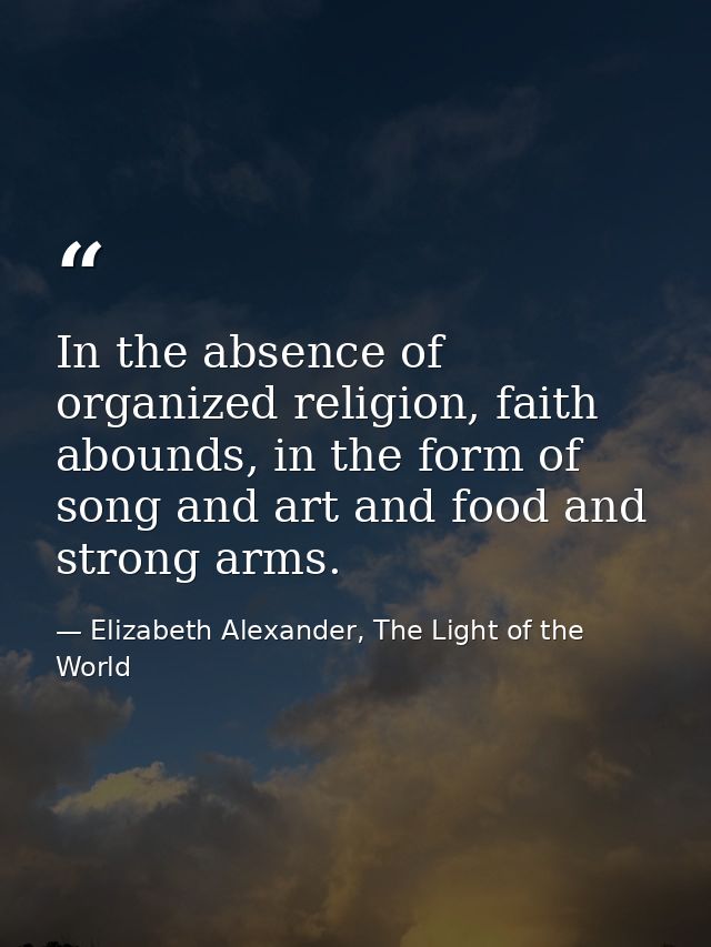 In the absence of organized religion, faith abounds, in the form of song and art and food and strong arms. — Elizabeth Alexander, The Light of the World