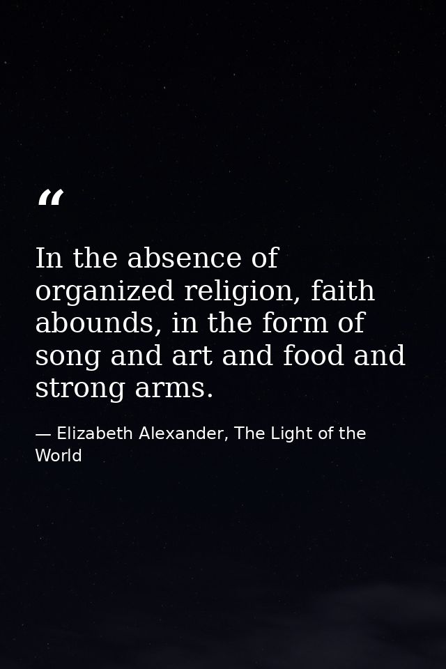 In the absence of organized religion, faith abounds, in the form of song and art and food and strong arms. — Elizabeth Alexander, The Light of the World