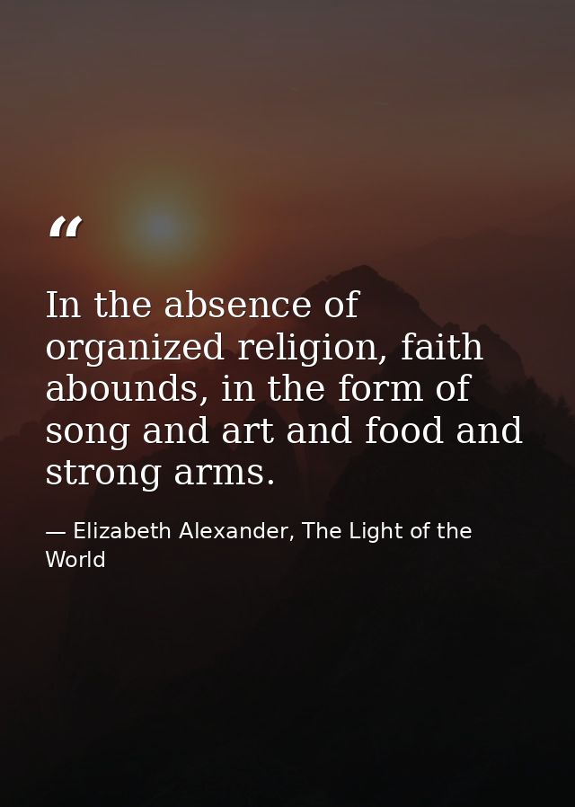 In the absence of organized religion, faith abounds, in the form of song and art and food and strong arms. — Elizabeth Alexander, The Light of the World