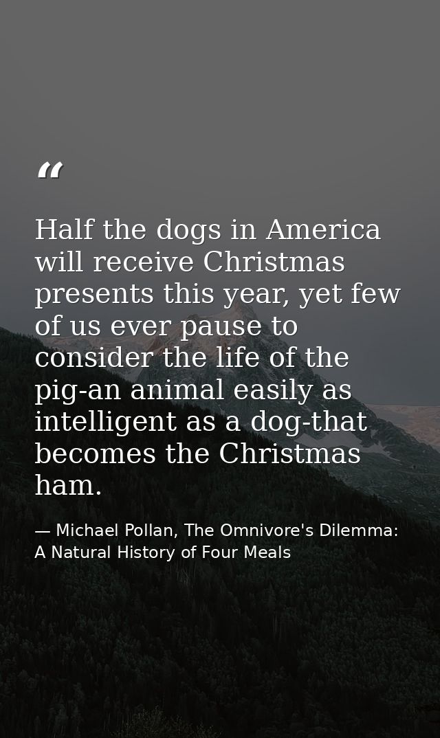 Half the dogs in America will receive Christmas presents this year, yet few of us ever pause to consider the life of the — Michael Pollan, The Omnivore's Dilemma: A Natural History of Four Meals