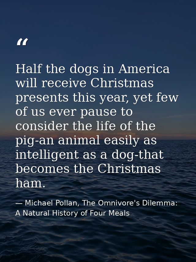 Half the dogs in America will receive Christmas presents this year, yet few of us ever pause to consider the life of the — Michael Pollan, The Omnivore's Dilemma: A Natural History of Four Meals