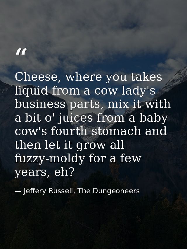 Cheese, where you takes liquid from a cow lady's business parts, mix it with a bit o' juices from a baby cow's fourth st — Jeffery Russell, The Dungeoneers
