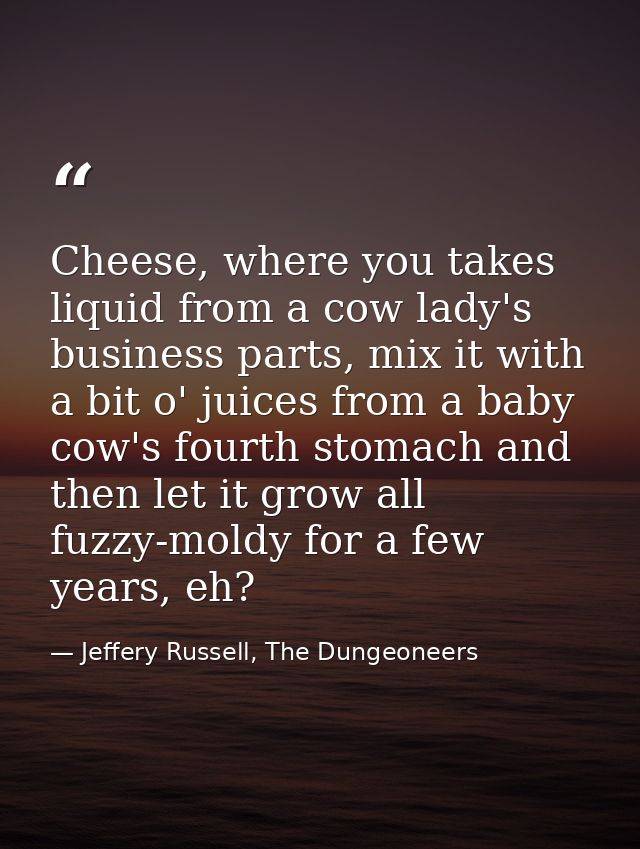 Cheese, where you takes liquid from a cow lady's business parts, mix it with a bit o' juices from a baby cow's fourth st — Jeffery Russell, The Dungeoneers