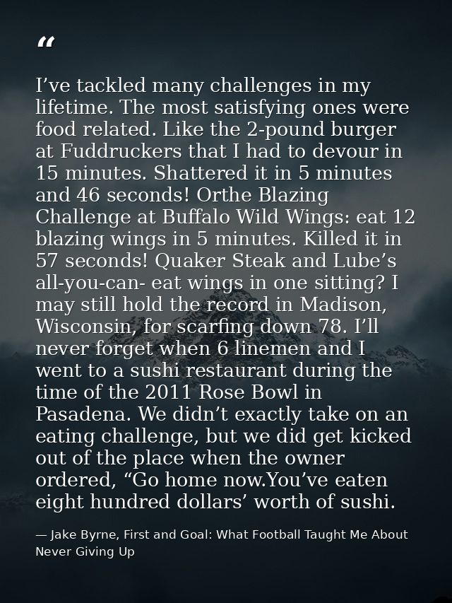 I’ve tackled many challenges in my lifetime. The most satisfying ones were food related. Like the 2-pound burger at Fudd — Jake Byrne, First and Goal: What Football Taught Me About Never Giving Up
