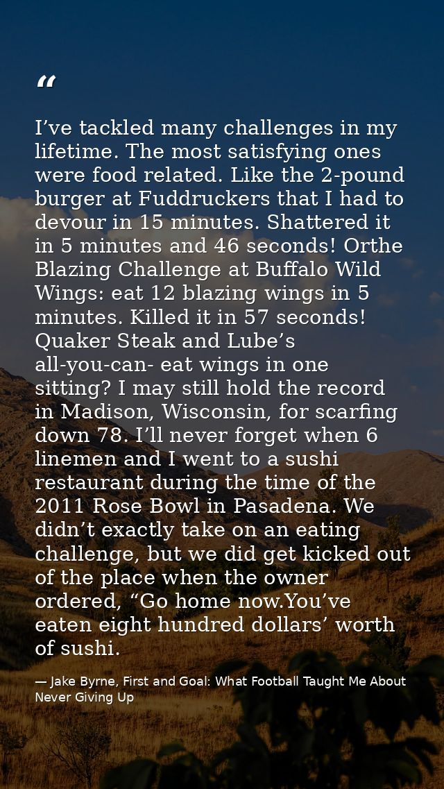I’ve tackled many challenges in my lifetime. The most satisfying ones were food related. Like the 2-pound burger at Fudd — Jake Byrne, First and Goal: What Football Taught Me About Never Giving Up