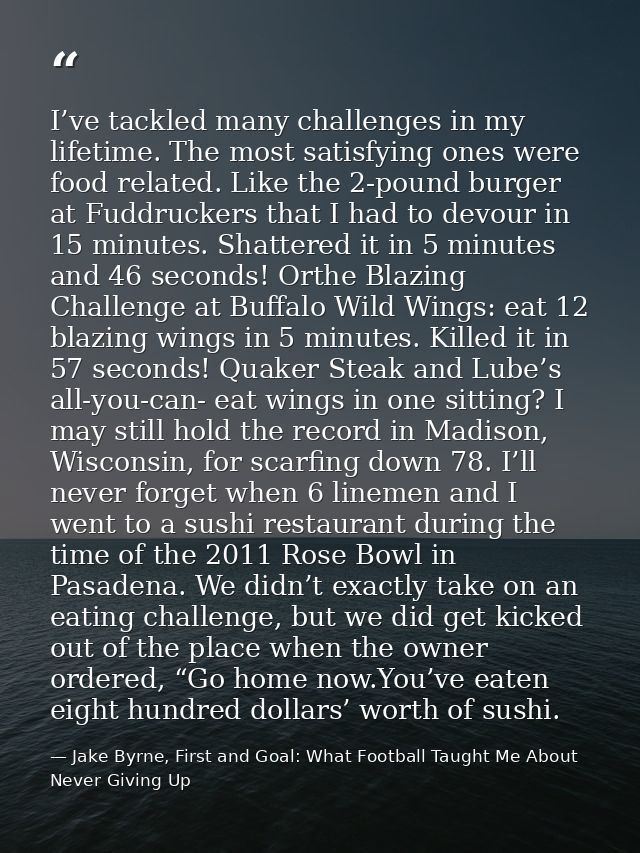 I’ve tackled many challenges in my lifetime. The most satisfying ones were food related. Like the 2-pound burger at Fudd — Jake Byrne, First and Goal: What Football Taught Me About Never Giving Up