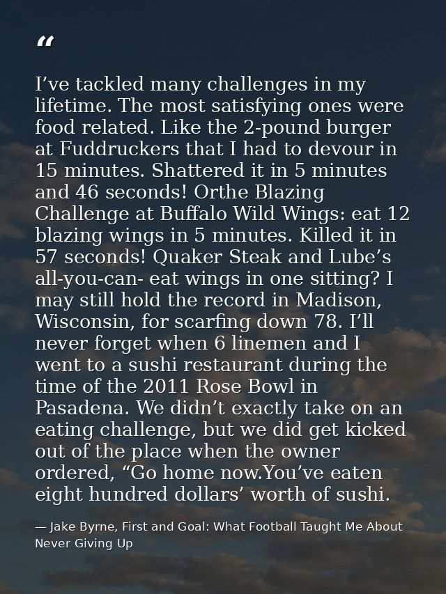 I’ve tackled many challenges in my lifetime. The most satisfying ones were food related. Like the 2-pound burger at Fudd — Jake Byrne, First and Goal: What Football Taught Me About Never Giving Up