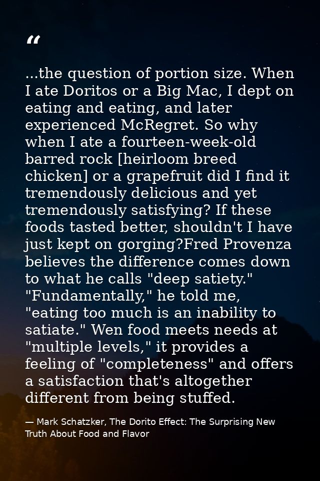 ...the question of portion size. When I ate Doritos or a Big Mac, I dept on eating and eating, and later experienced McR — Mark Schatzker, The Dorito Effect: The Surprising New Truth About Food and Flavor