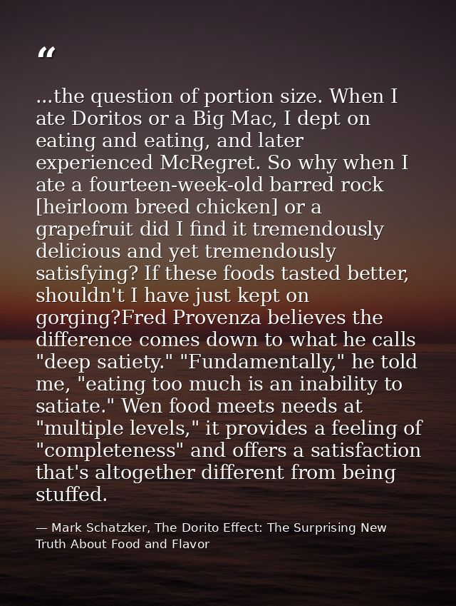 ...the question of portion size. When I ate Doritos or a Big Mac, I dept on eating and eating, and later experienced McR — Mark Schatzker, The Dorito Effect: The Surprising New Truth About Food and Flavor