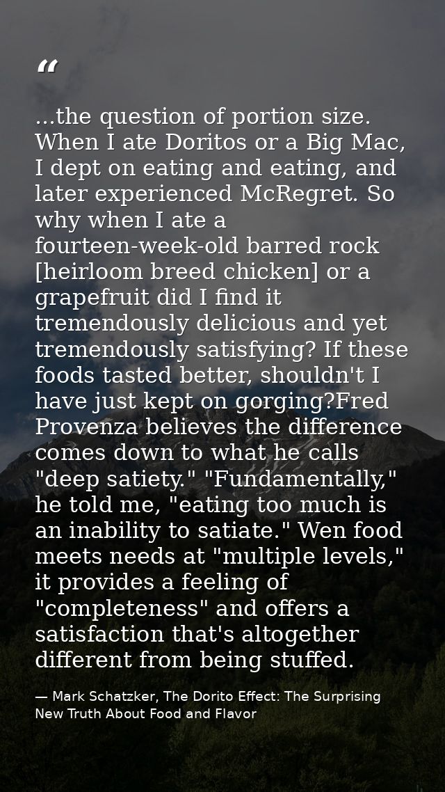...the question of portion size. When I ate Doritos or a Big Mac, I dept on eating and eating, and later experienced McR — Mark Schatzker, The Dorito Effect: The Surprising New Truth About Food and Flavor