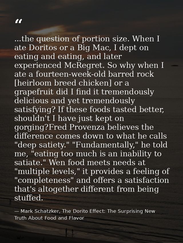 ...the question of portion size. When I ate Doritos or a Big Mac, I dept on eating and eating, and later experienced McR — Mark Schatzker, The Dorito Effect: The Surprising New Truth About Food and Flavor