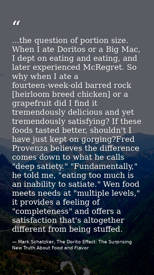 ...the question of portion size. When I ate Doritos or a Big Mac, I dept on eating and eating, and later experienced McR — Mark Schatzker, The Dorito Effect: The Surprising New Truth About Food and Flavor