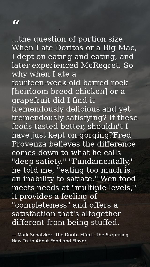 ...the question of portion size. When I ate Doritos or a Big Mac, I dept on eating and eating, and later experienced McR — Mark Schatzker, The Dorito Effect: The Surprising New Truth About Food and Flavor