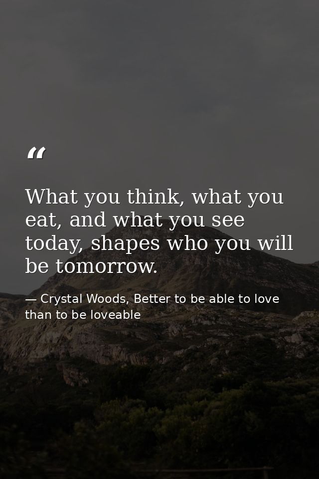 What you think, what you eat, and what you see today, shapes who you will be tomorrow. — Crystal Woods, Better to be able to love than to be loveable