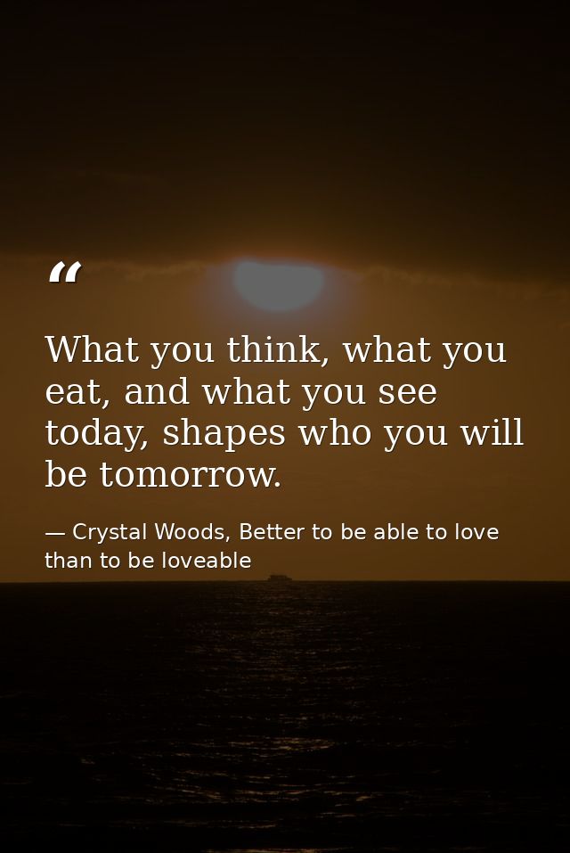 What you think, what you eat, and what you see today, shapes who you will be tomorrow. — Crystal Woods, Better to be able to love than to be loveable