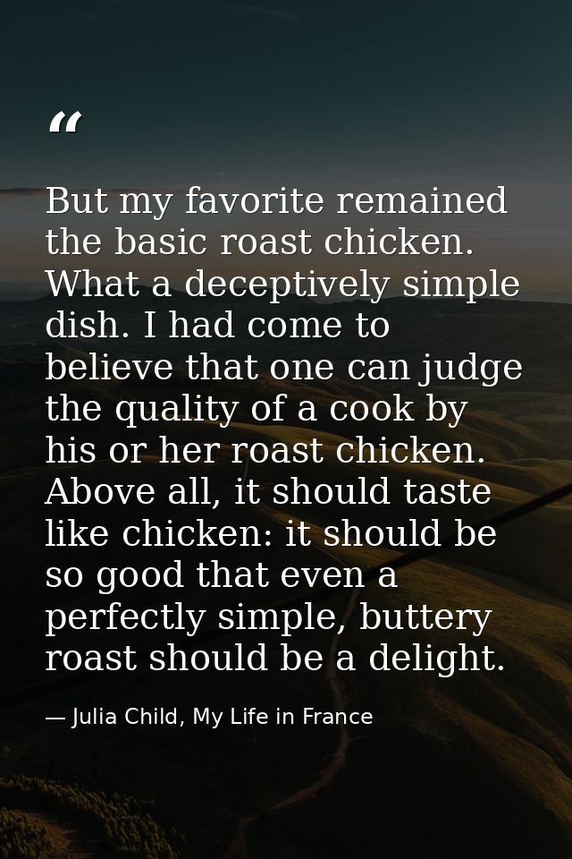 But my favorite remained the basic roast chicken. What a deceptively simple dish. I had come to believe that one can jud — Julia Child, My Life in France