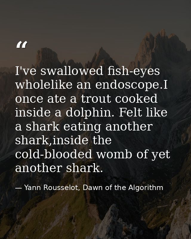 I've swallowed fish-eyes wholelike an endoscope.I once ate a trout cooked inside a dolphin. Felt like a shark eating ano — Yann Rousselot, Dawn of the Algorithm