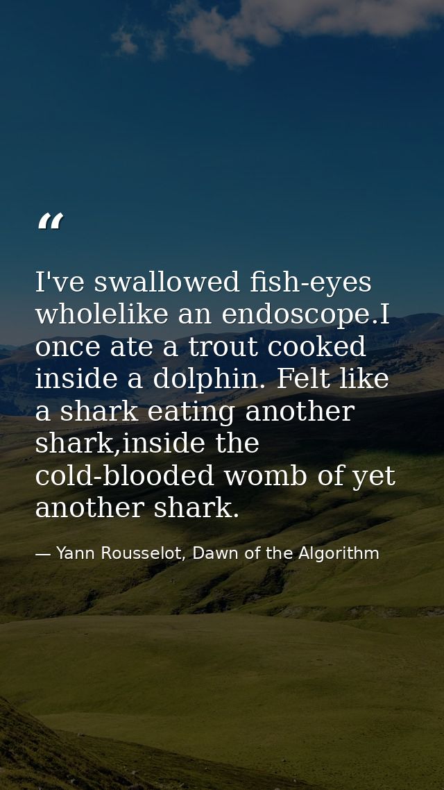 I've swallowed fish-eyes wholelike an endoscope.I once ate a trout cooked inside a dolphin. Felt like a shark eating ano — Yann Rousselot, Dawn of the Algorithm