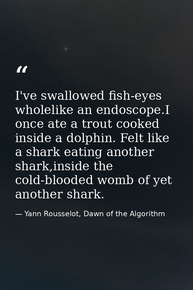 I've swallowed fish-eyes wholelike an endoscope.I once ate a trout cooked inside a dolphin. Felt like a shark eating ano — Yann Rousselot, Dawn of the Algorithm