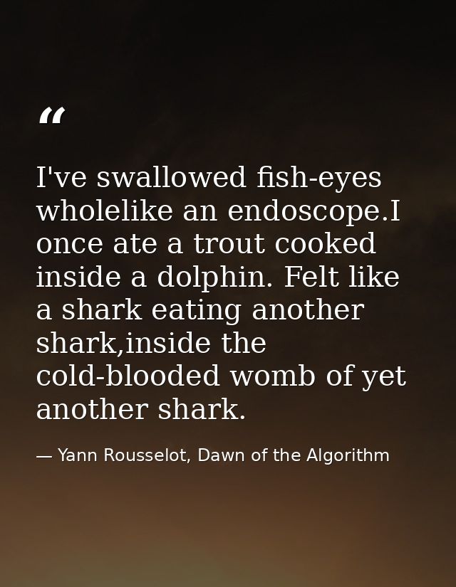 I've swallowed fish-eyes wholelike an endoscope.I once ate a trout cooked inside a dolphin. Felt like a shark eating ano — Yann Rousselot, Dawn of the Algorithm
