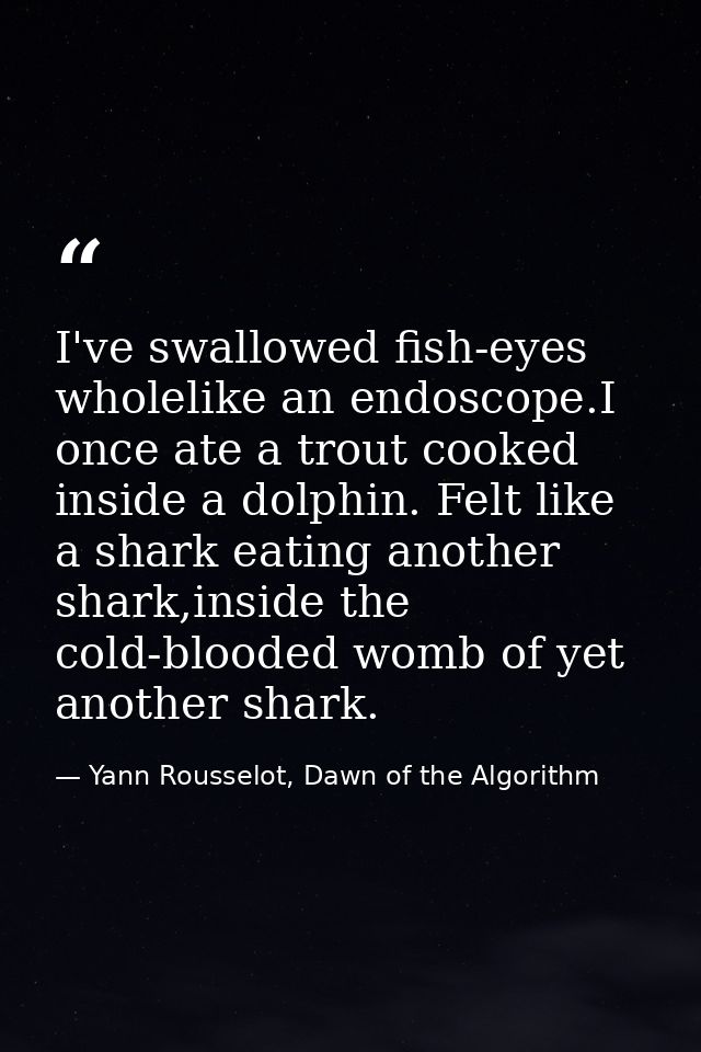 I've swallowed fish-eyes wholelike an endoscope.I once ate a trout cooked inside a dolphin. Felt like a shark eating ano — Yann Rousselot, Dawn of the Algorithm