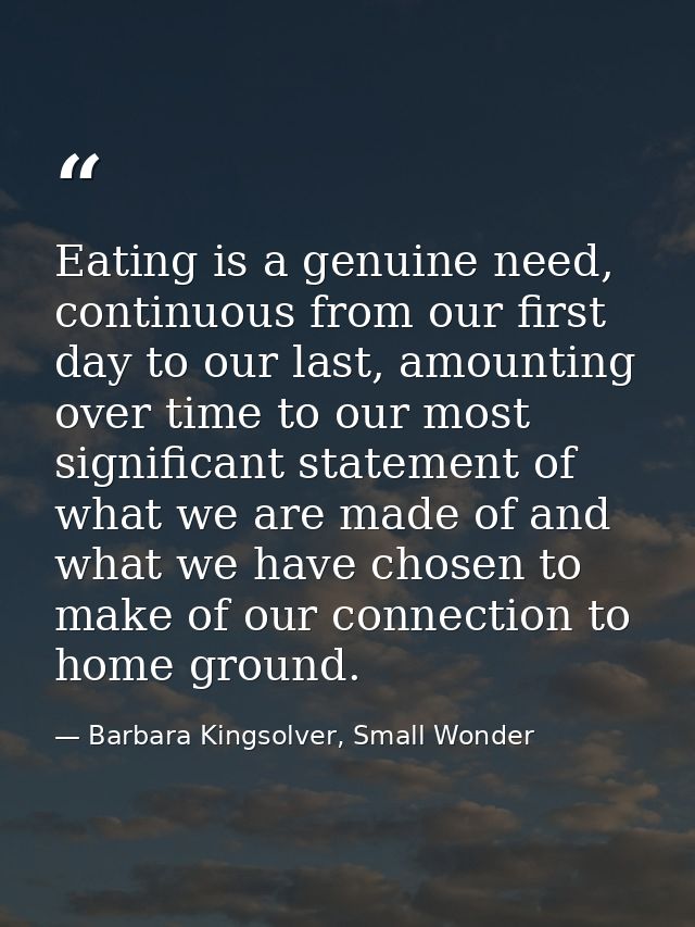Eating is a genuine need, continuous from our first day to our last, amounting over time to our most significant stateme — Barbara Kingsolver, Small Wonder