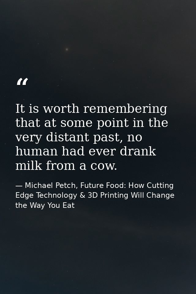 It is worth remembering that at some point in the very distant past, no human had ever drank milk from a cow. — Michael Petch, Future Food: How Cutting Edge Technology & 3D Printing Will Change the Way You Eat