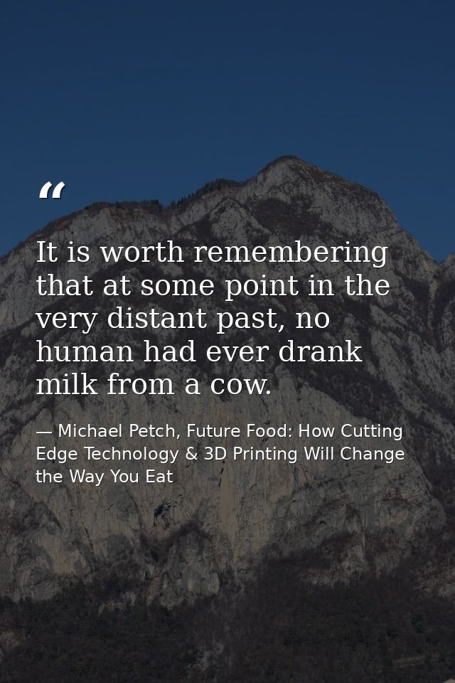 It is worth remembering that at some point in the very distant past, no human had ever drank milk from a cow. — Michael Petch, Future Food: How Cutting Edge Technology & 3D Printing Will Change the Way You Eat