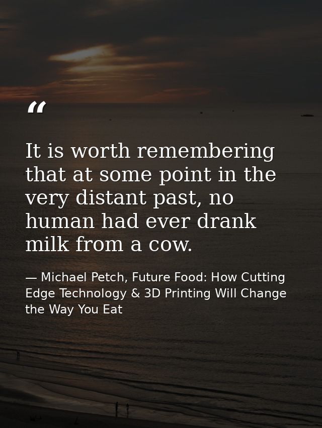 It is worth remembering that at some point in the very distant past, no human had ever drank milk from a cow. — Michael Petch, Future Food: How Cutting Edge Technology & 3D Printing Will Change the Way You Eat