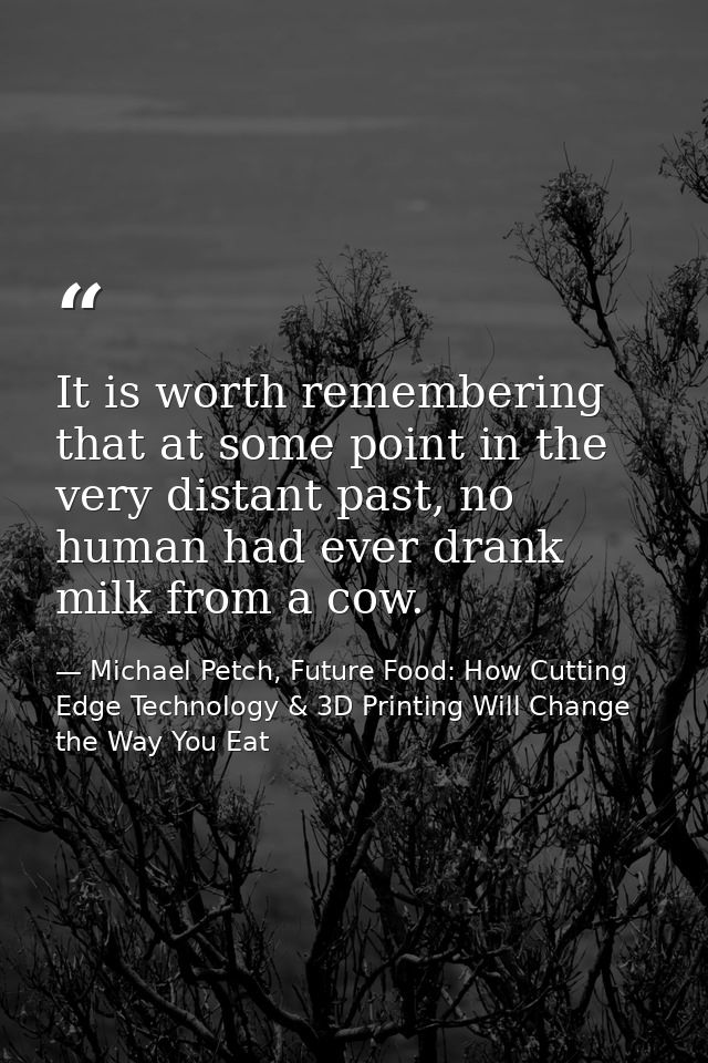 It is worth remembering that at some point in the very distant past, no human had ever drank milk from a cow. — Michael Petch, Future Food: How Cutting Edge Technology & 3D Printing Will Change the Way You Eat