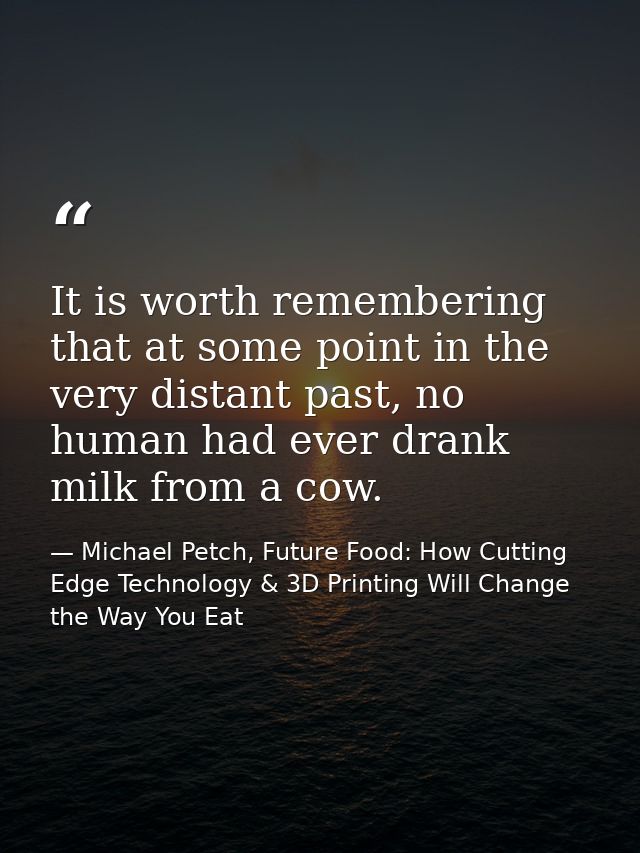 It is worth remembering that at some point in the very distant past, no human had ever drank milk from a cow. — Michael Petch, Future Food: How Cutting Edge Technology & 3D Printing Will Change the Way You Eat