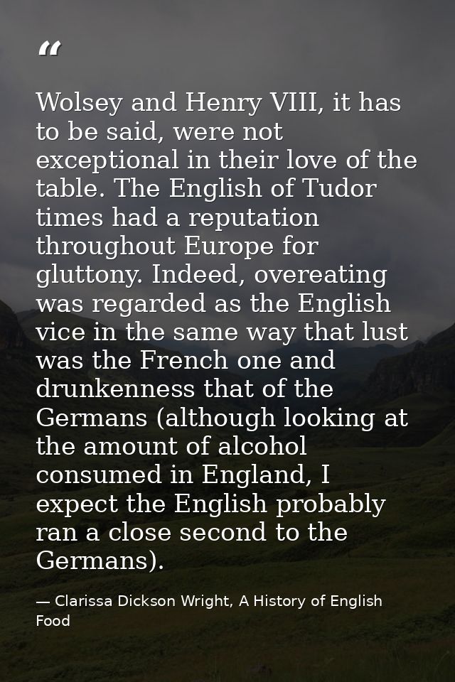 Wolsey and Henry VIII, it has to be said, were not exceptional in their love of the table. The English of Tudor times ha — Clarissa Dickson Wright, A History of English Food