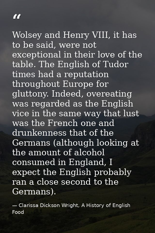 Wolsey and Henry VIII, it has to be said, were not exceptional in their love of the table. The English of Tudor times ha — Clarissa Dickson Wright, A History of English Food