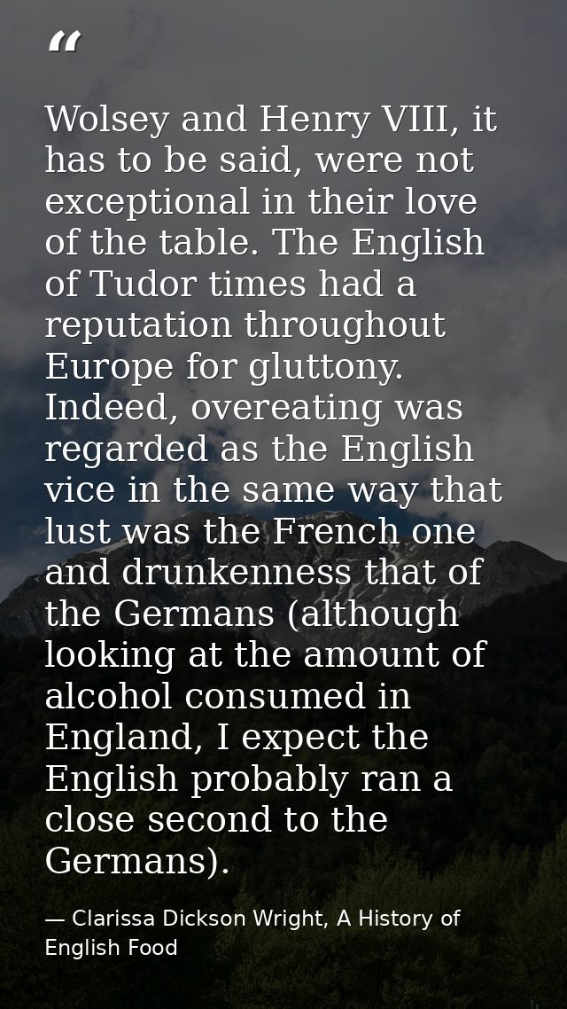 Wolsey and Henry VIII, it has to be said, were not exceptional in their love of the table. The English of Tudor times ha — Clarissa Dickson Wright, A History of English Food