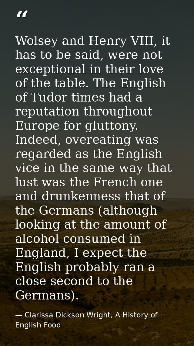 Wolsey and Henry VIII, it has to be said, were not exceptional in their love of the table. The English of Tudor times ha — Clarissa Dickson Wright, A History of English Food