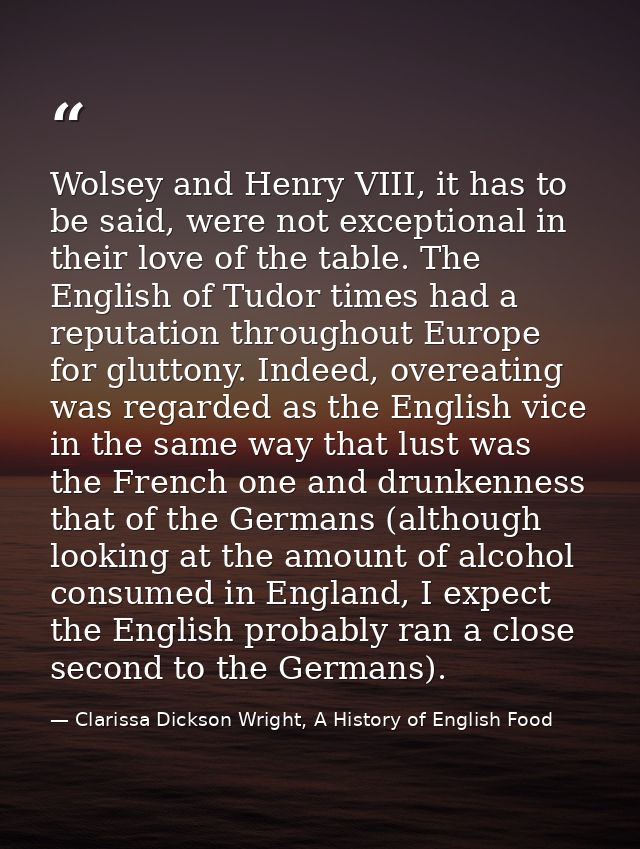 Wolsey and Henry VIII, it has to be said, were not exceptional in their love of the table. The English of Tudor times ha — Clarissa Dickson Wright, A History of English Food