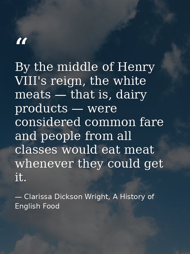 By the middle of Henry VIII's reign, the white meats — that is, dairy products — were considered common fare and people  — Clarissa Dickson Wright, A History of English Food