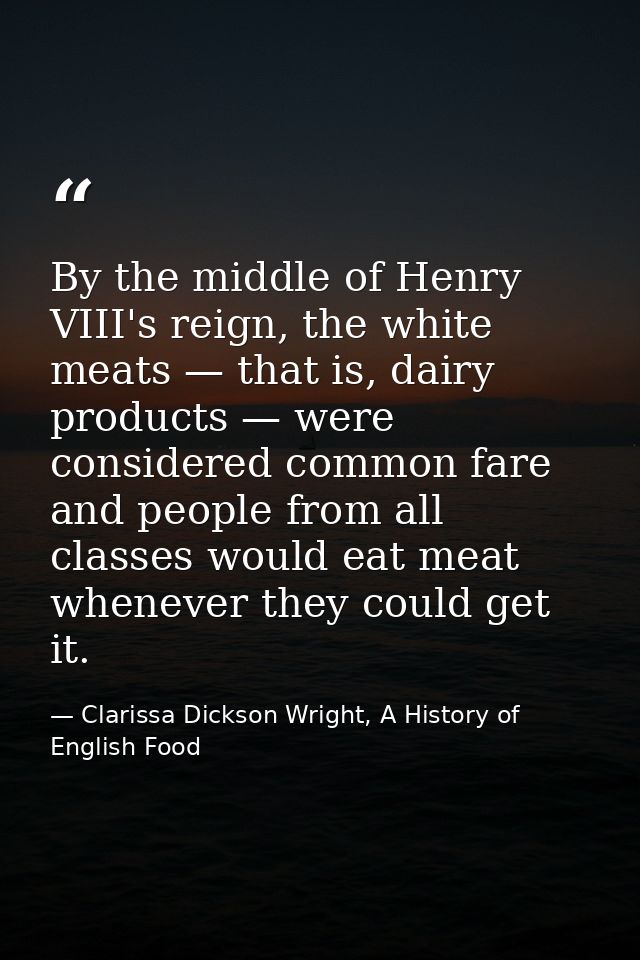By the middle of Henry VIII's reign, the white meats — that is, dairy products — were considered common fare and people  — Clarissa Dickson Wright, A History of English Food