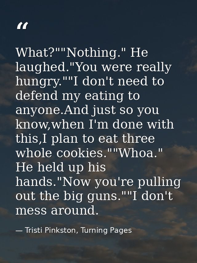 What?""Nothing." He laughed."You were really hungry.""I don't need to defend my eating to anyone.And just so you know,wh — Tristi Pinkston, Turning Pages
