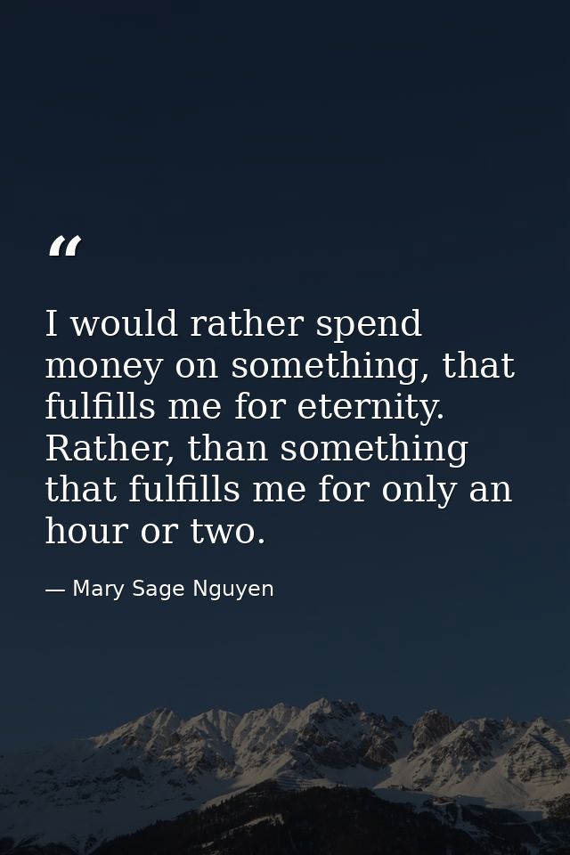 I would rather spend money on something, that fulfills me for eternity. Rather, than something that fulfills me for only — Mary Sage Nguyen