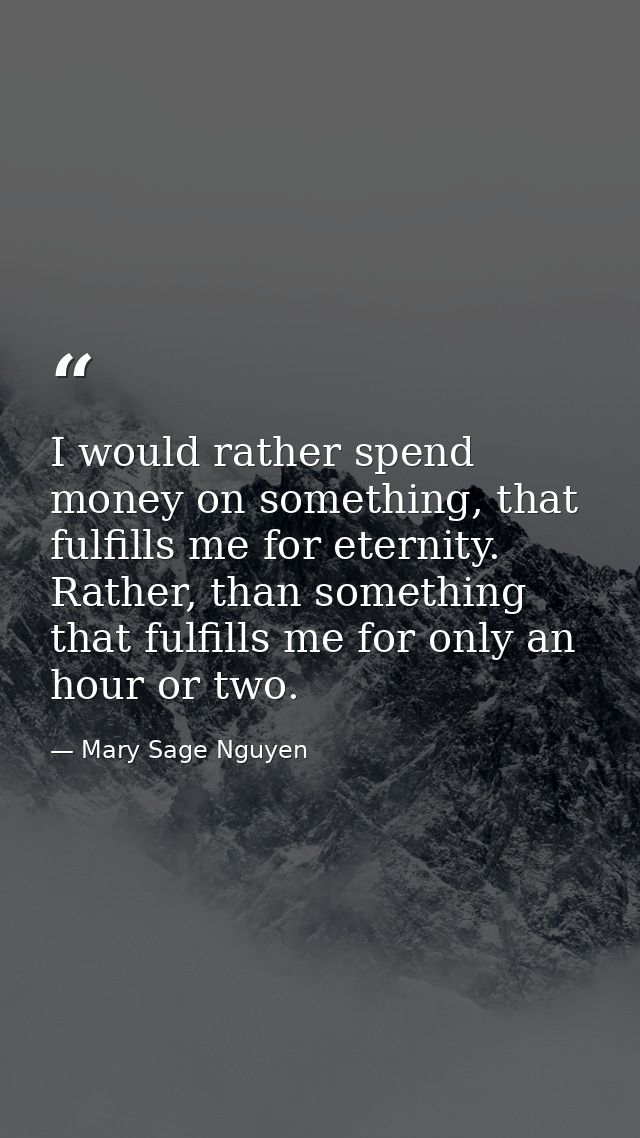 I would rather spend money on something, that fulfills me for eternity. Rather, than something that fulfills me for only — Mary Sage Nguyen
