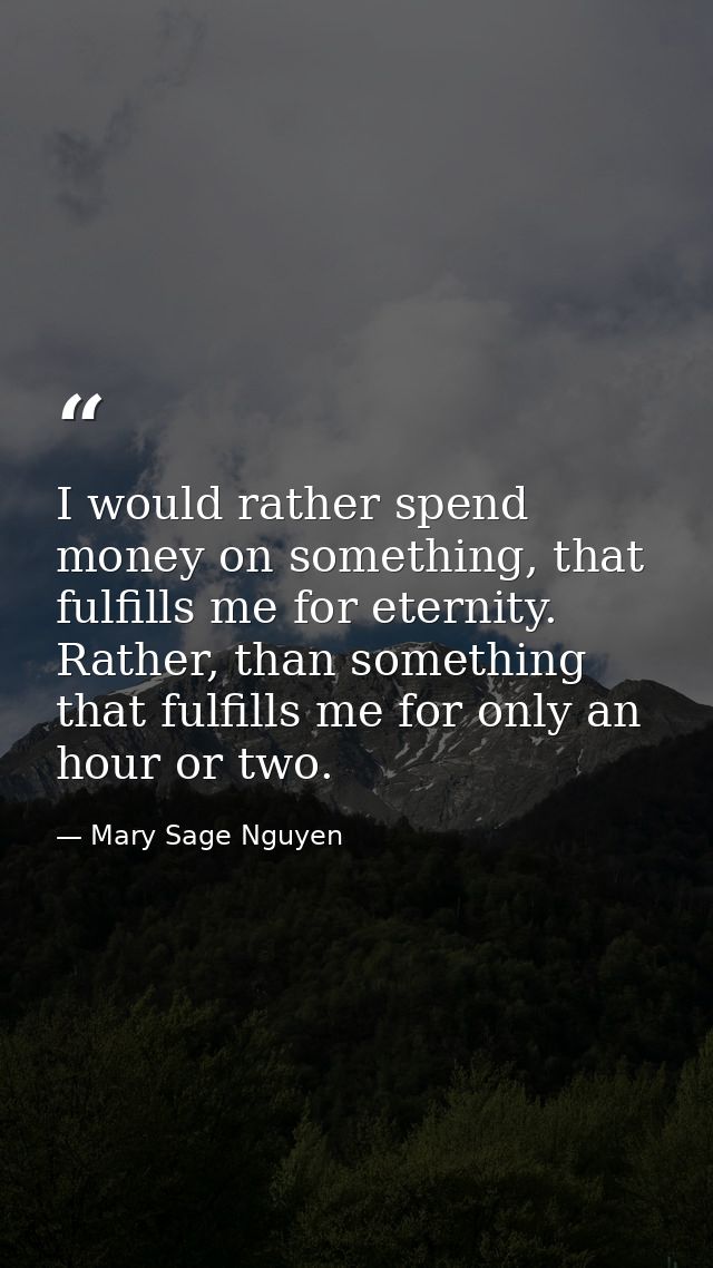 I would rather spend money on something, that fulfills me for eternity. Rather, than something that fulfills me for only — Mary Sage Nguyen