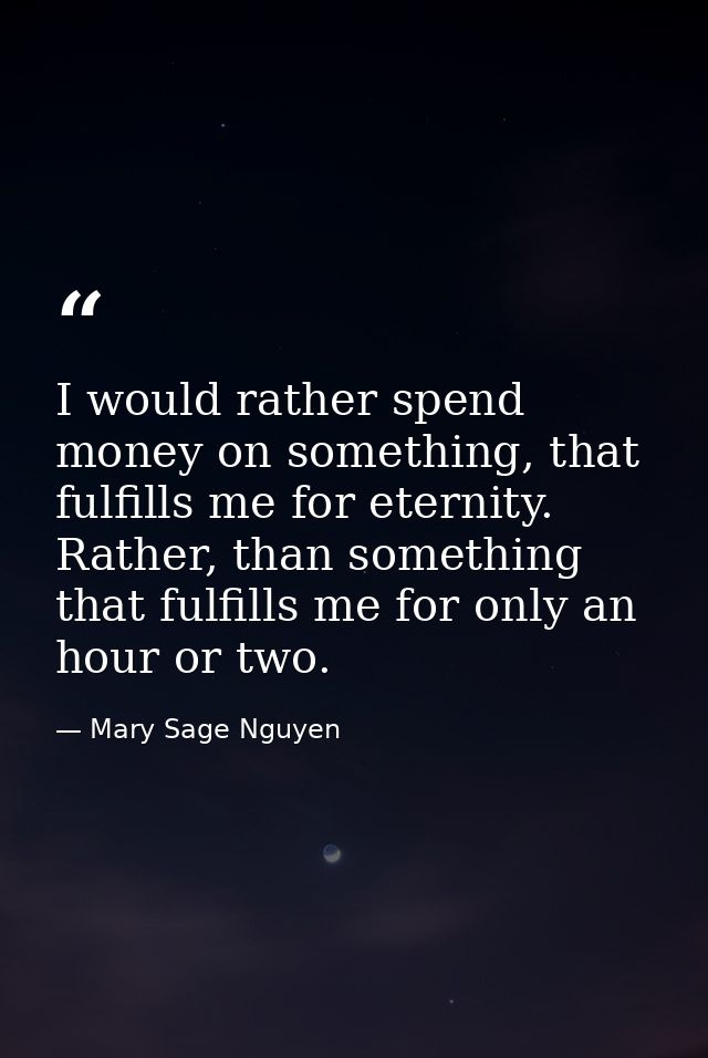 I would rather spend money on something, that fulfills me for eternity. Rather, than something that fulfills me for only — Mary Sage Nguyen