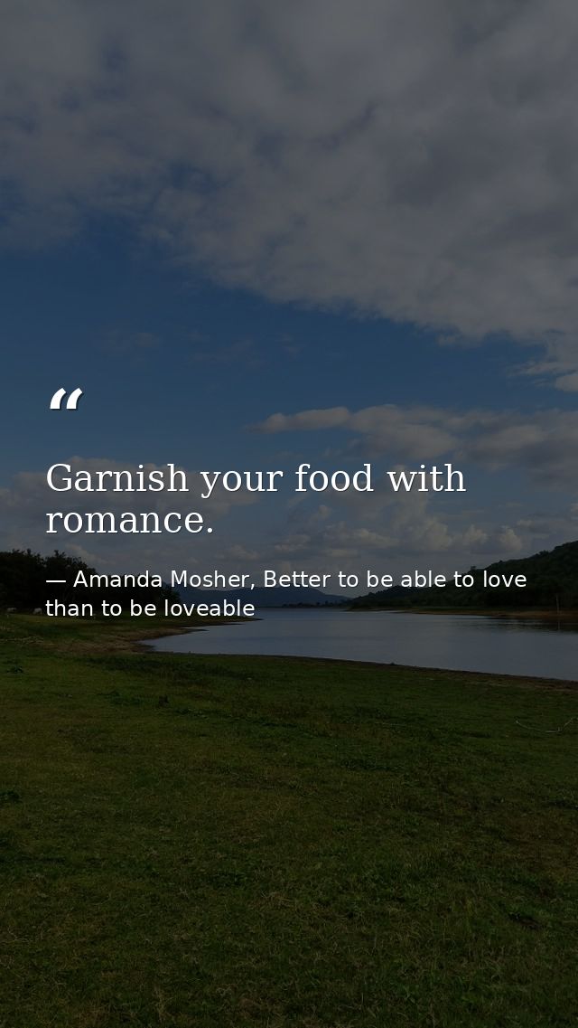 Garnish your food with romance. — Amanda Mosher, Better to be able to love than to be loveable