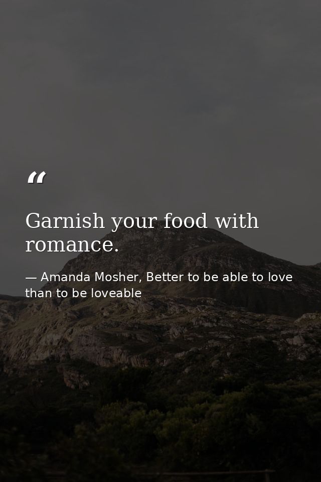 Garnish your food with romance. — Amanda Mosher, Better to be able to love than to be loveable