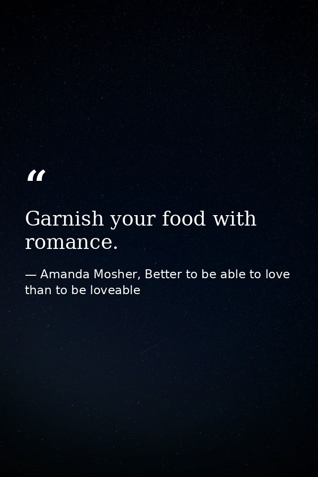 Garnish your food with romance. — Amanda Mosher, Better to be able to love than to be loveable