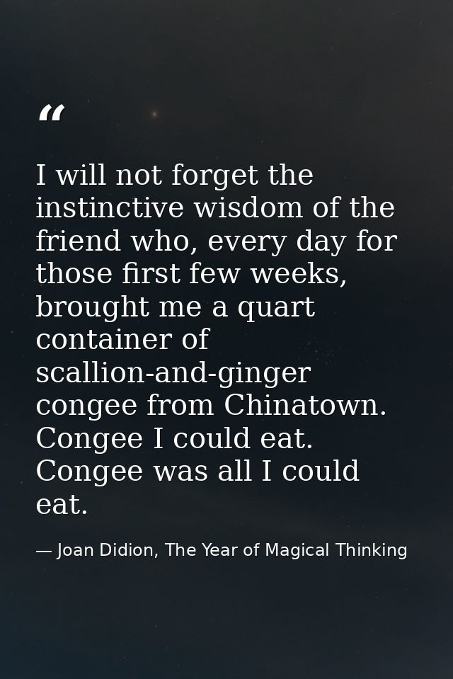 I will not forget the instinctive wisdom of the friend who, every day for those first few weeks, brought me a quart cont — Joan Didion, The Year of Magical Thinking