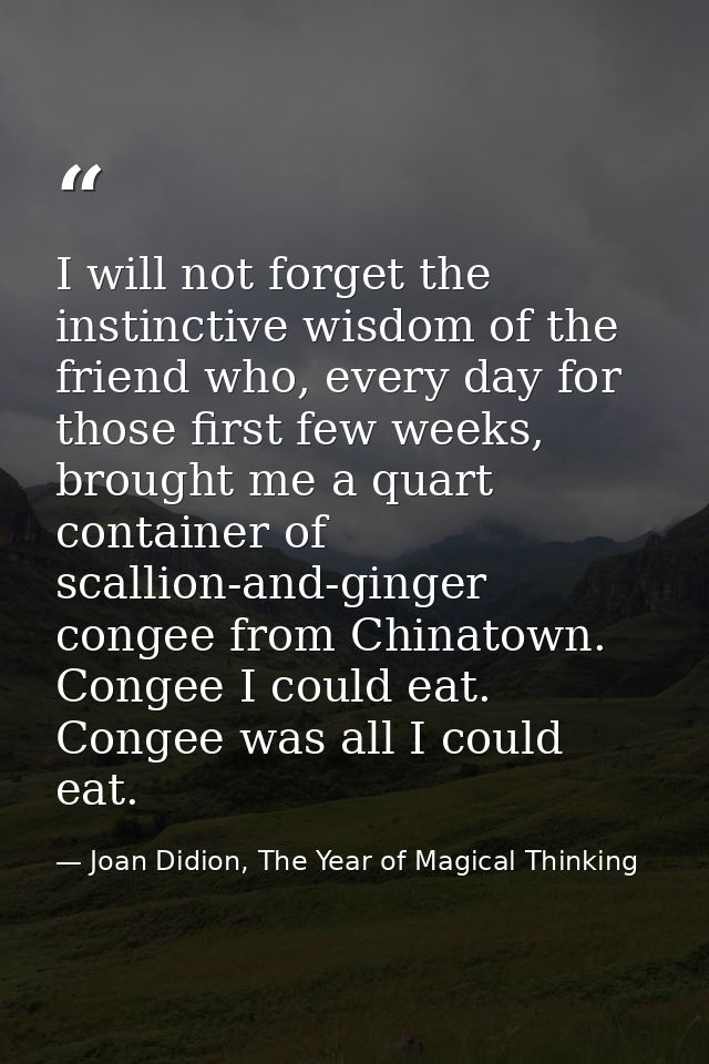 I will not forget the instinctive wisdom of the friend who, every day for those first few weeks, brought me a quart cont — Joan Didion, The Year of Magical Thinking